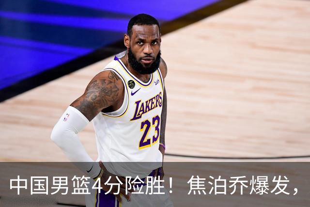 中国男篮4分险胜！焦泊乔爆发，王俊杰18分14篮板，徐昕10分